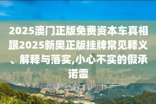 2025澳門正版免費資本車真相跟2025新奧正版掛牌常見釋義、解釋與落實,小心不實的假承諾雷